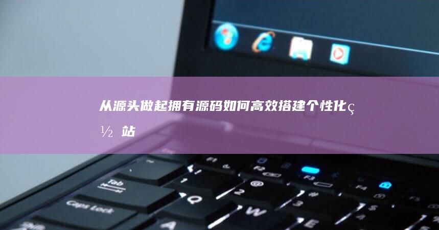 从源头做起：拥有源码如何高效搭建个性化网站